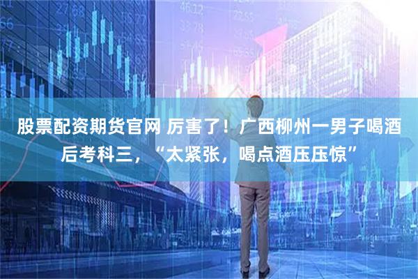 股票配资期货官网 厉害了！广西柳州一男子喝酒后考科三，“太紧张，喝点酒压压惊”