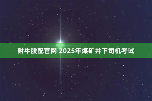 财牛股配官网 2025年煤矿井下司机考试
