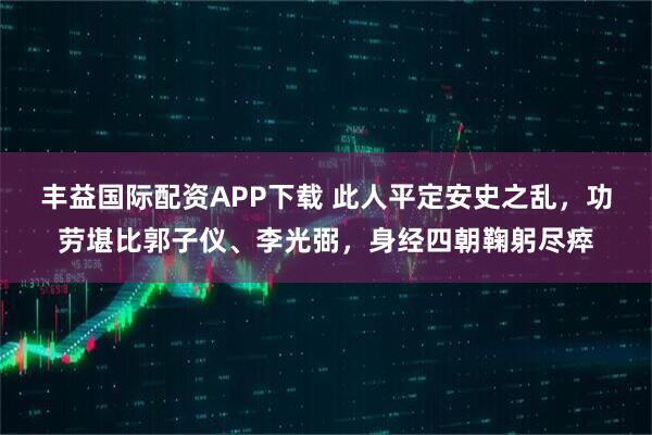丰益国际配资APP下载 此人平定安史之乱，功劳堪比郭子仪、李光弼，身经四朝鞠躬尽瘁