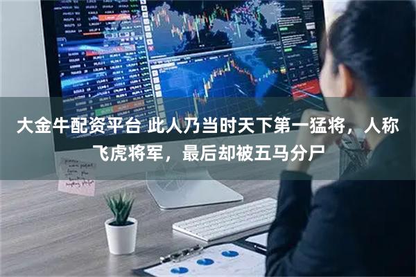 大金牛配资平台 此人乃当时天下第一猛将，人称飞虎将军，最后却被五马分尸