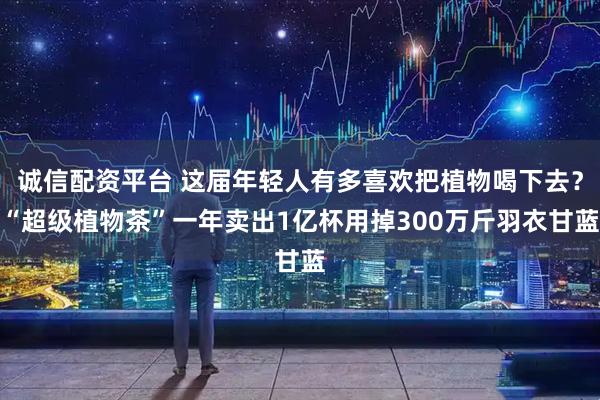 诚信配资平台 这届年轻人有多喜欢把植物喝下去？“超级植物茶”一年卖出1亿杯用掉300万斤羽衣甘蓝