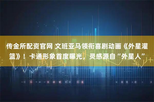 传金所配资官网 文班亚马领衔喜剧动画《外星灌篮》！卡通形象首度曝光，灵感源自“外星人”