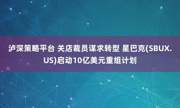 泸深策略平台 关店裁员谋求转型 星巴克(SBUX.US)启动10亿美元重组计划