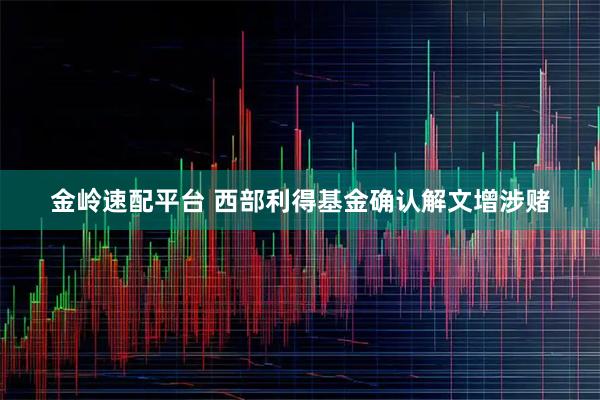金岭速配平台 西部利得基金确认解文增涉赌