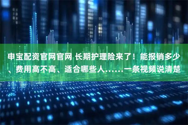 申宝配资官网官网 长期护理险来了！能报销多少、费用高不高、适合哪些人……一条视频说清楚