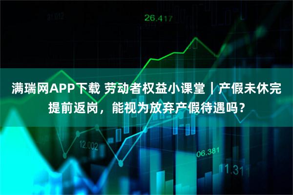 满瑞网APP下载 劳动者权益小课堂｜产假未休完提前返岗，能视为放弃产假待遇吗？