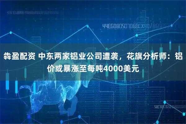 犇盈配资 中东两家铝业公司遭袭，花旗分析师：铝价或暴涨至每吨4000美元
