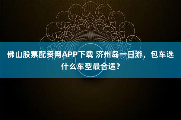 佛山股票配资网APP下载 济州岛一日游，包车选什么车型最合适？