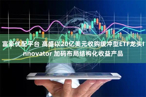 富豪优配平台 高盛以20亿美元收购缓冲型ETF龙头Innovator 加码布局结构化收益产品