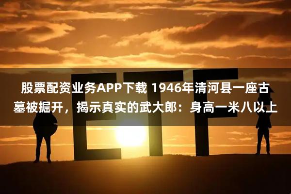 股票配资业务APP下载 1946年清河县一座古墓被掘开,揭示真实的武大郎:身高一米八以上