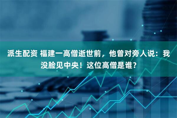 派生配资 福建一高僧逝世前,他曾对旁人说:我没脸见中央!这位高僧是谁?