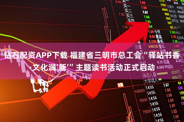 钻石配资APP下载 福建省三明市总工会“驿站书香·文化润‘新’”主题读书活动正式启动