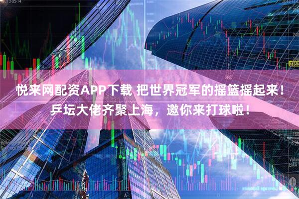 悦来网配资APP下载 把世界冠军的摇篮摇起来！乒坛大佬齐聚上海，邀你来打球啦！