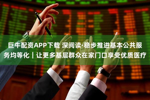 巨牛配资APP下载 深阅读·稳步推进基本公共服务均等化｜让更多基层群众在家门口享受优质医疗