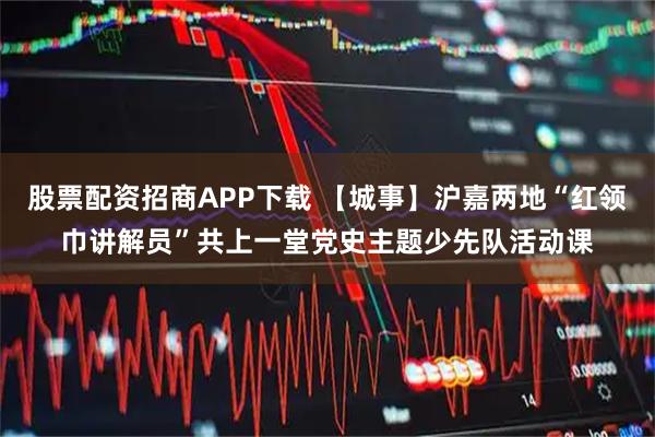股票配资招商APP下载 【城事】沪嘉两地“红领巾讲解员”共上一堂党史主题少先队活动课