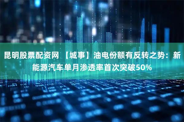 昆明股票配资网 【城事】油电份额有反转之势：新能源汽车单月渗透率首次突破50%