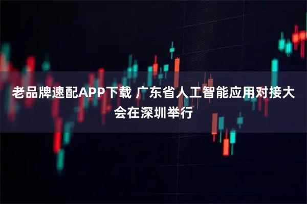 老品牌速配APP下载 广东省人工智能应用对接大会在深圳举行
