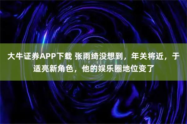 大牛证券APP下载 张雨绮没想到，年关将近，于适亮新角色，他的娱乐圈地位变了