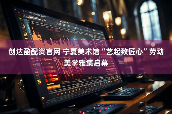 创达盈配资官网 宁夏美术馆“艺起致匠心”劳动美学雅集启幕