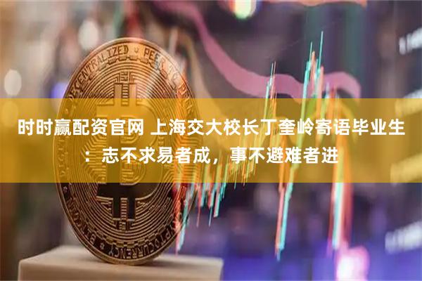时时赢配资官网 上海交大校长丁奎岭寄语毕业生：志不求易者成，事不避难者进