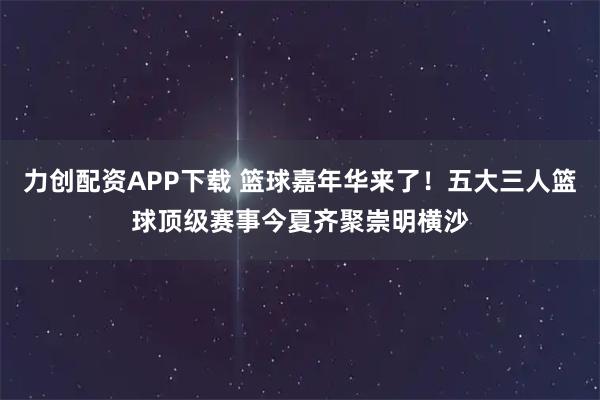 力创配资APP下载 篮球嘉年华来了！五大三人篮球顶级赛事今夏齐聚崇明横沙