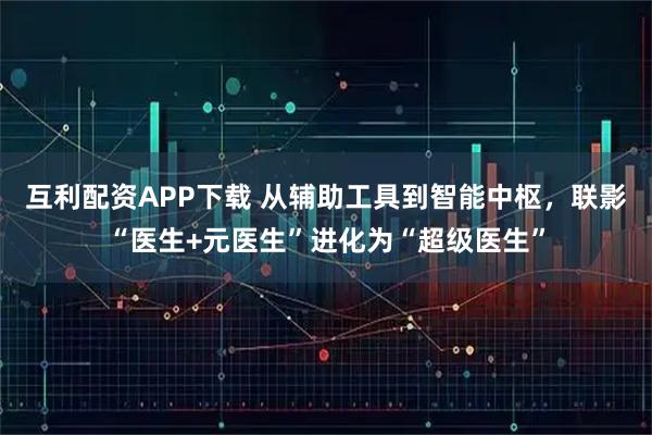 互利配资APP下载 从辅助工具到智能中枢,联影“医生+元医生”进化为“超级医生”