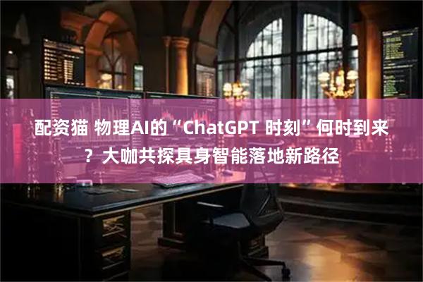 配资猫 物理AI的“ChatGPT 时刻”何时到来?大咖共探具身智能落地新路径