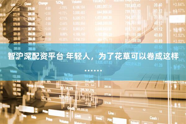 智沪深配资平台 年轻人，为了花草可以卷成这样……