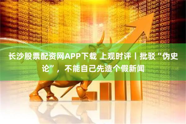 长沙股票配资网APP下载 上观时评丨批驳“伪史论”，不能自己先造个假新闻