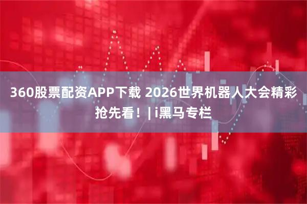 360股票配资APP下载 2026世界机器人大会精彩抢先看！| i黑马专栏