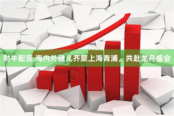 财牛配资 海内外健儿齐聚上海青浦，共赴龙舟盛会