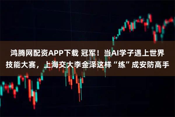 鸿腾网配资APP下载 冠军！当AI学子遇上世界技能大赛，上海交大李金泽这样“练”成安防高手